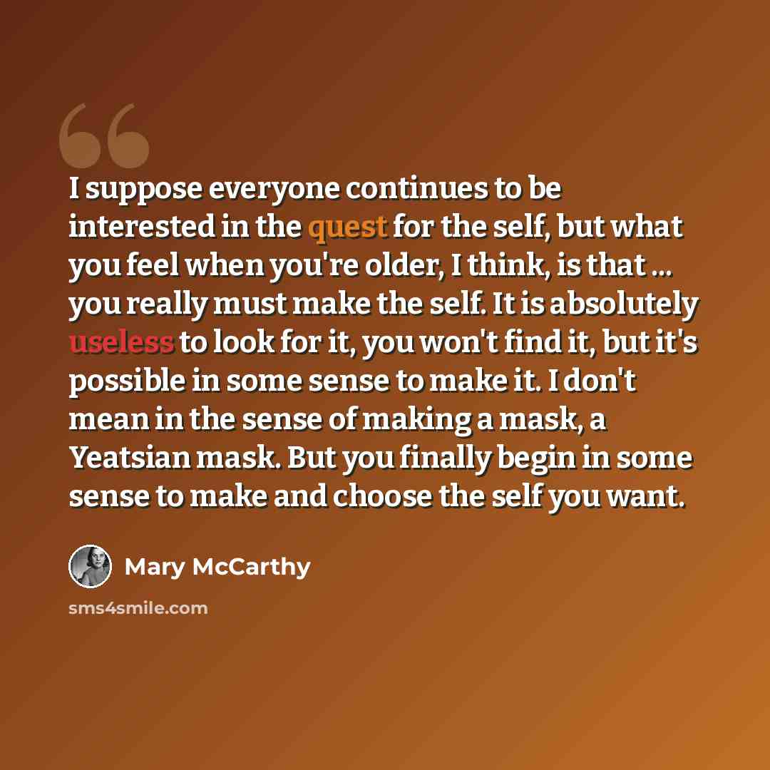 “I suppose everyone continues to be interested in the quest for the self, but what you feel when you're older, I think, is that ... you really must make the self. It is absolutely useless to look for it, you won't find it, but it's possible in some sense to make it. I don't mean in the sense of…” quote by Mary McCarthy
