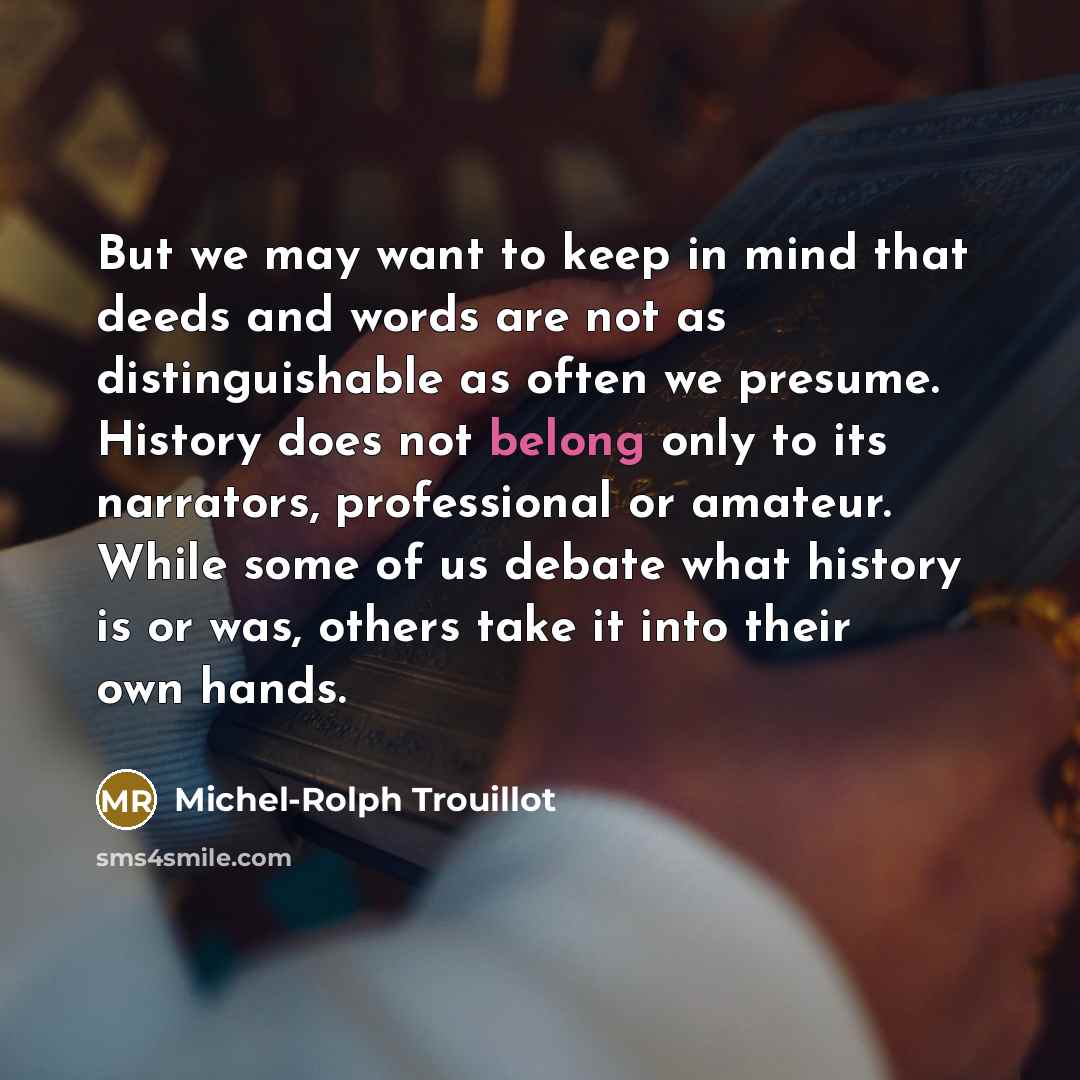 “But we may want to keep in mind that deeds and words are not as distinguishable as often we presume. History does not belong only to its narrators, professional or amateur. While some of us debate what history is or was, others take it into their own hands.” quote by Michel-Rolph Trouillot