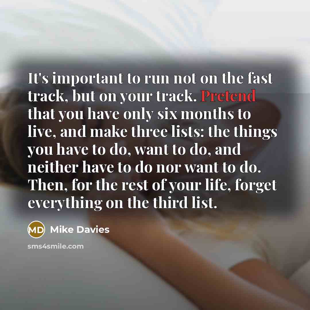 “It's important to run not on the fast track, but on your track. Pretend that you have only six months to live, and make three lists: the things you have to do, want to do, and neither have to do nor want to do. Then, for the rest of your life, forget everything on the third list.” quote by Mike Davies