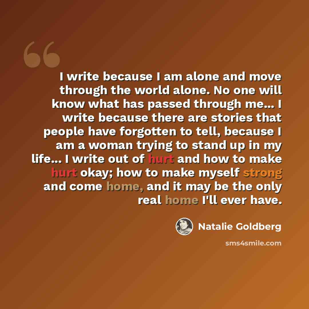 “I write because I am alone and move through the world alone. No one will know what has passed through me... I write because there are stories that people have forgotten to tell, because I am a woman trying to stand up in my life... I write out of hurt and how to make hurt okay; how to make myself…” quote by Natalie Goldberg