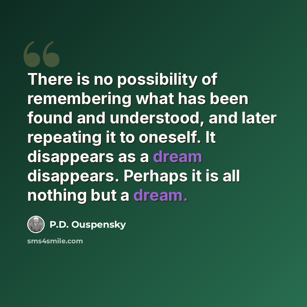“There is no possibility of remembering what has been found and understood, and later repeating it to oneself. It disappears as a dream disappears. Perhaps it is all nothing but a dream.” quote by P.D. Ouspensky