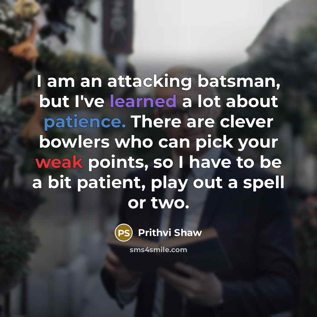 “I am an attacking batsman, but I've learned a lot about patience. There are clever bowlers who can pick your weak points, so I have to be a bit patient, play out a spell or two.” quote by Prithvi Shaw
