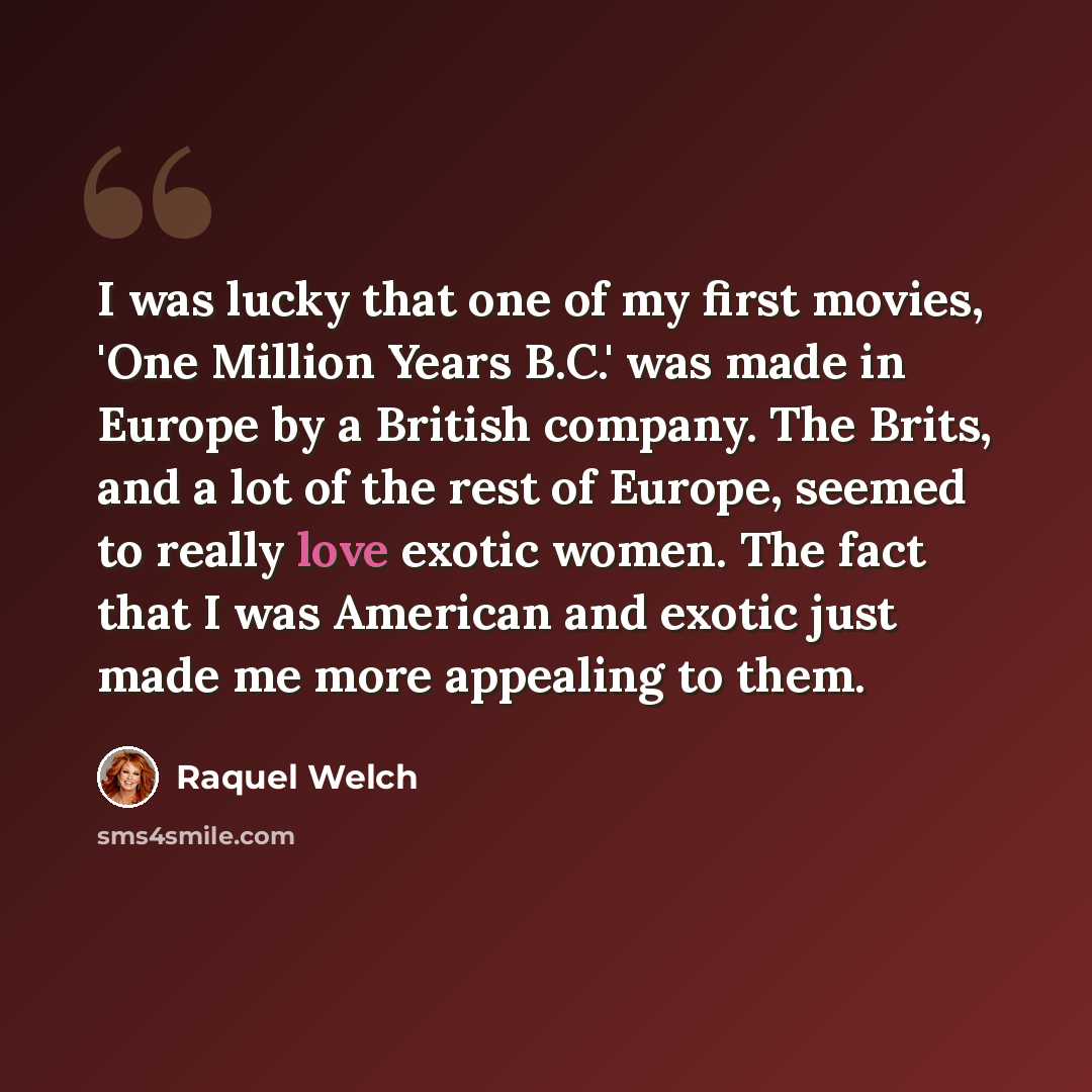 “I was lucky that one of my first movies, 'One Million Years B.C.' was made in Europe by a British company. The Brits, and a lot of the rest of Europe, seemed to really love exotic women. The fact that I was American and exotic just made me more appealing to them.” quote by Raquel Welch