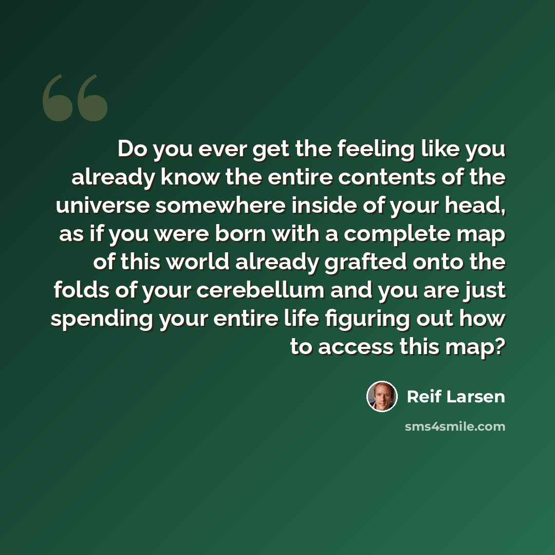 “Do you ever get the feeling like you already know the entire contents of the universe somewhere inside of your head, as if you were born with a complete map of this world already grafted onto the folds of your cerebellum and you are just spending your entire life figuring out how to access this map?” quote by Reif Larsen