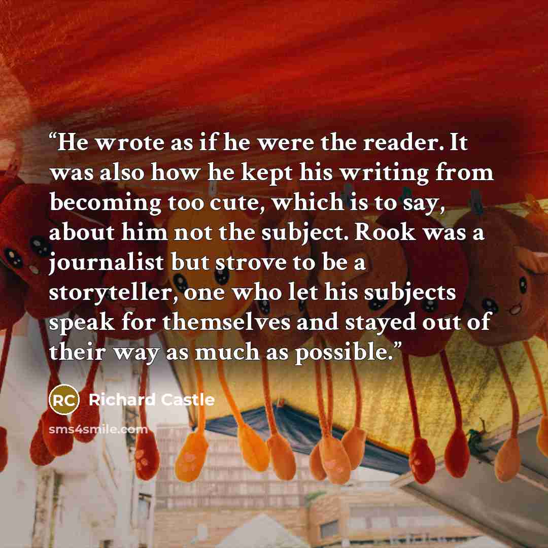 “He wrote as if he were the reader. It was also how he kept his writing from becoming too cute, which is to say, about him not the subject. Rook was a journalist but strove to be a storyteller, one who let his subjects speak for themselves and stayed out of their way as much as possible.” quote by Richard Castle