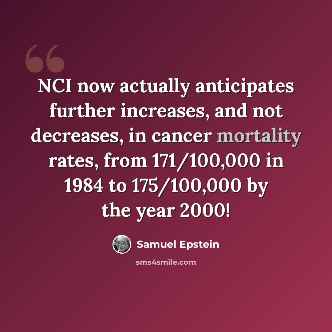 “NCI now actually anticipates further increases, and not decreases, in cancer mortality rates, from 171/100,000 in 1984 to 175/100,000 by the year 2000!” quote by Samuel Epstein