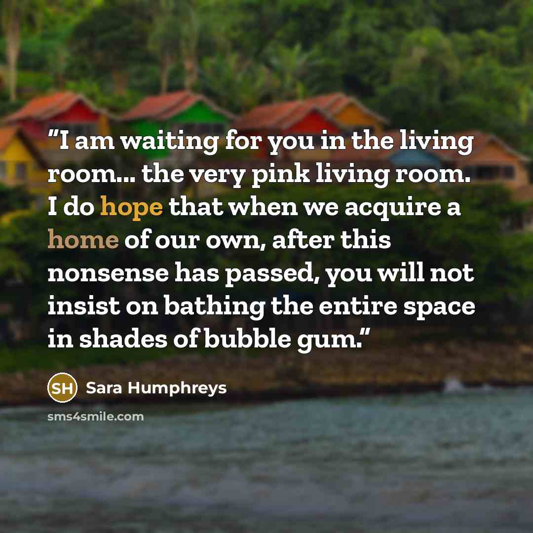 “I am waiting for you in the living room... the very pink living room. I do hope that when we acquire a home of our own, after this nonsense has passed, you will not insist on bathing the entire space in shades of bubble gum.” quote by Sara Humphreys