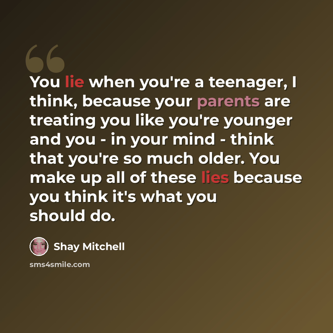 “You lie when you're a teenager, I think, because your parents are treating you like you're younger and you - in your mind - think that you're so much older. You make up all of these lies because you think it's what you should do.” quote by Shay Mitchell