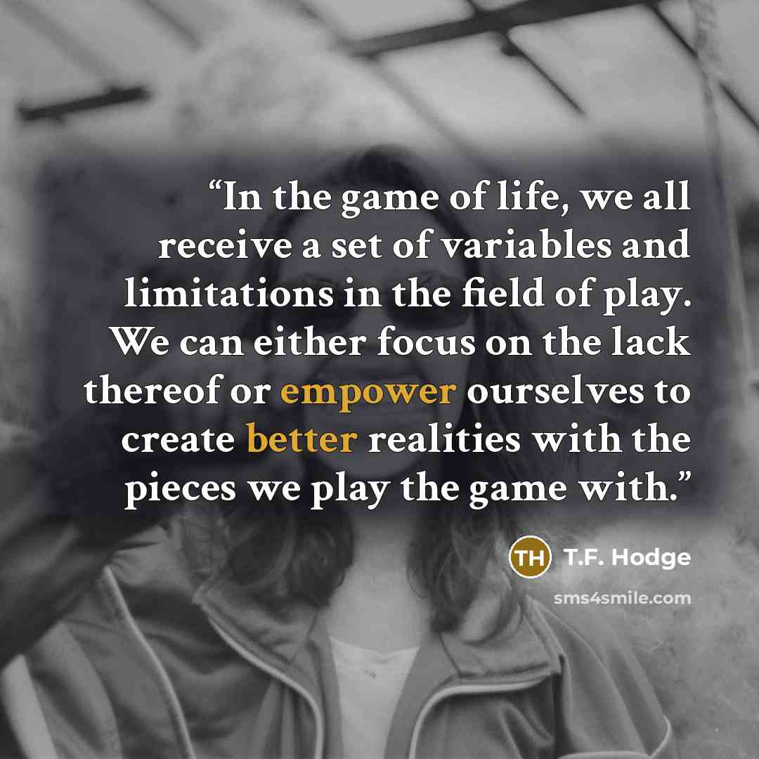 “In the game of life, we all receive a set of variables and limitations in the field of play. We can either focus on the lack thereof or empower ourselves to create better realities with the pieces we play the game with.” quote by T.F. Hodge