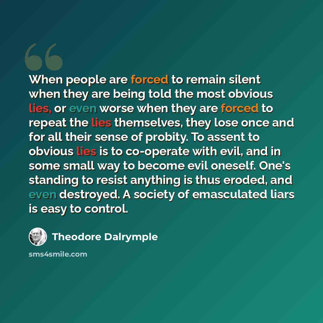 “When people are forced to remain silent when they are being told the most obvious lies, or even worse when they are forced to repeat the lies themselves, they lose once and for all their sense of probity. To assent to obvious lies is to co-operate with evil, and in some small way to become evil…” quote by Theodore Dalrymple