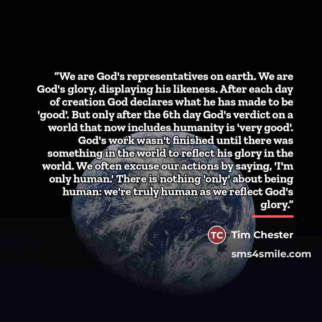 “We are God's representatives on earth. We are God's glory, displaying his likeness. After each day of creation God declares what he has made to be 'good'. But only after the 6th day God's verdict on a world that now includes humanity is 'very good'. God's work wasn't finished until there was…” quote by Tim Chester