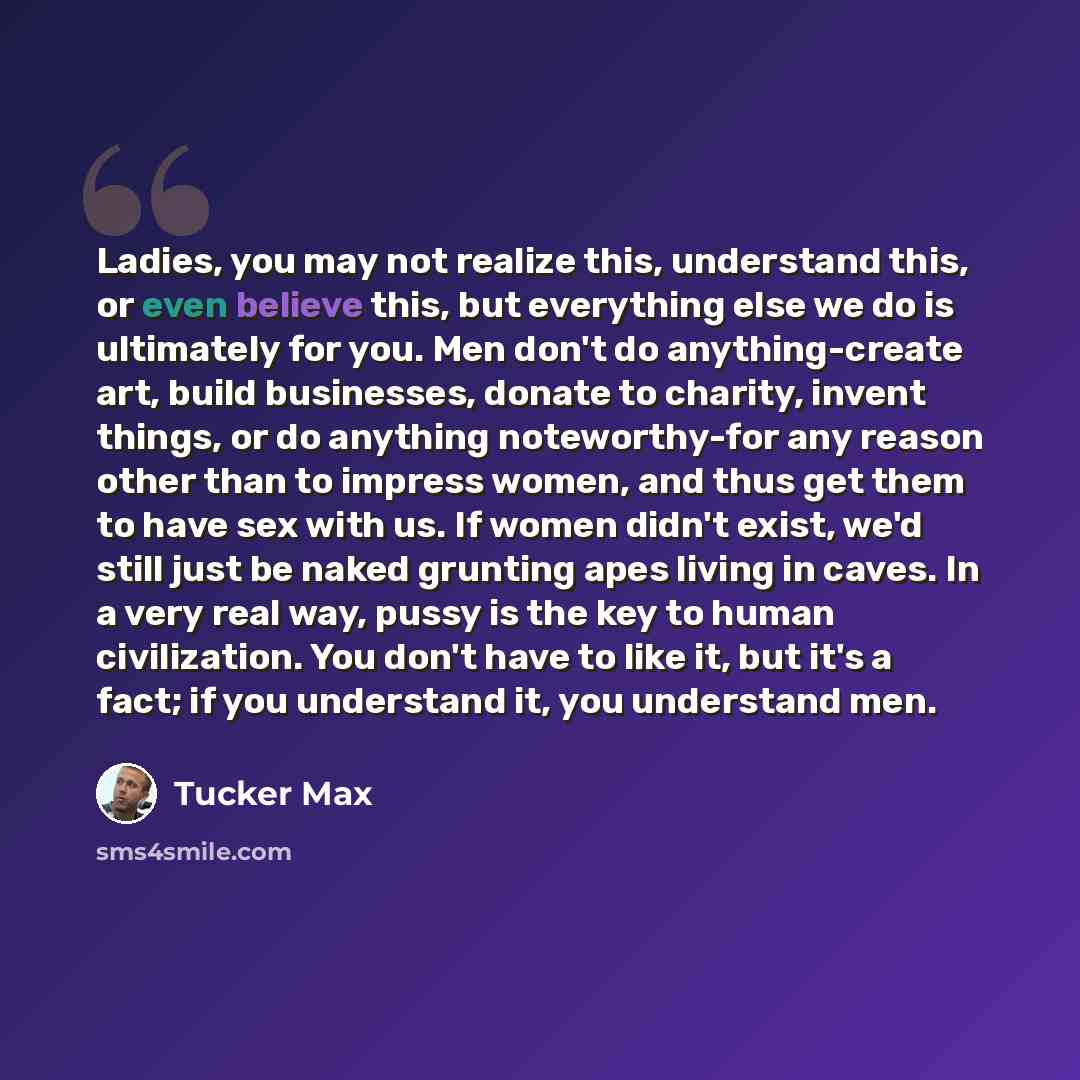 “Ladies, you may not realize this, understand this, or even believe this, but everything else we do is ultimately for you. Men don't do anything-create art, build businesses, donate to charity, invent things, or do anything noteworthy-for any reason other than to impress women, and thus get them to…” quote by Tucker Max