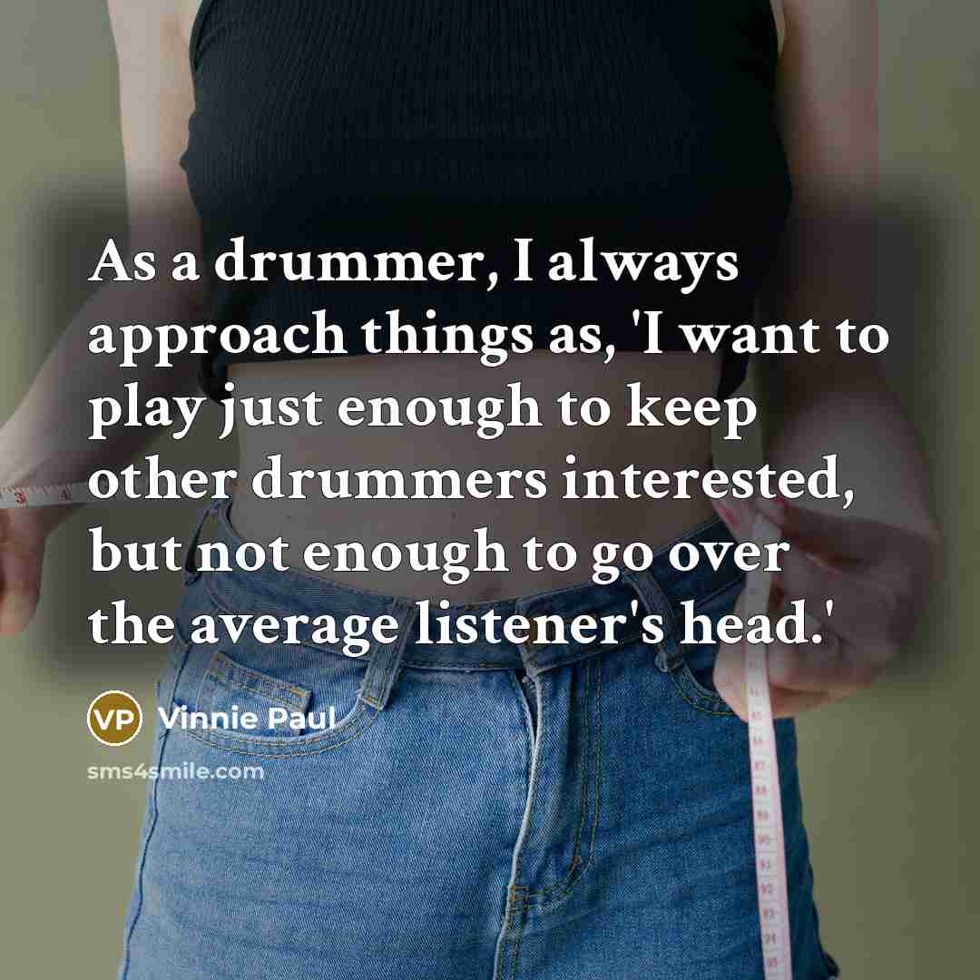 “As a drummer, I always approach things as, 'I want to play just enough to keep other drummers interested, but not enough to go over the average listener's head.'” quote by Vinnie Paul