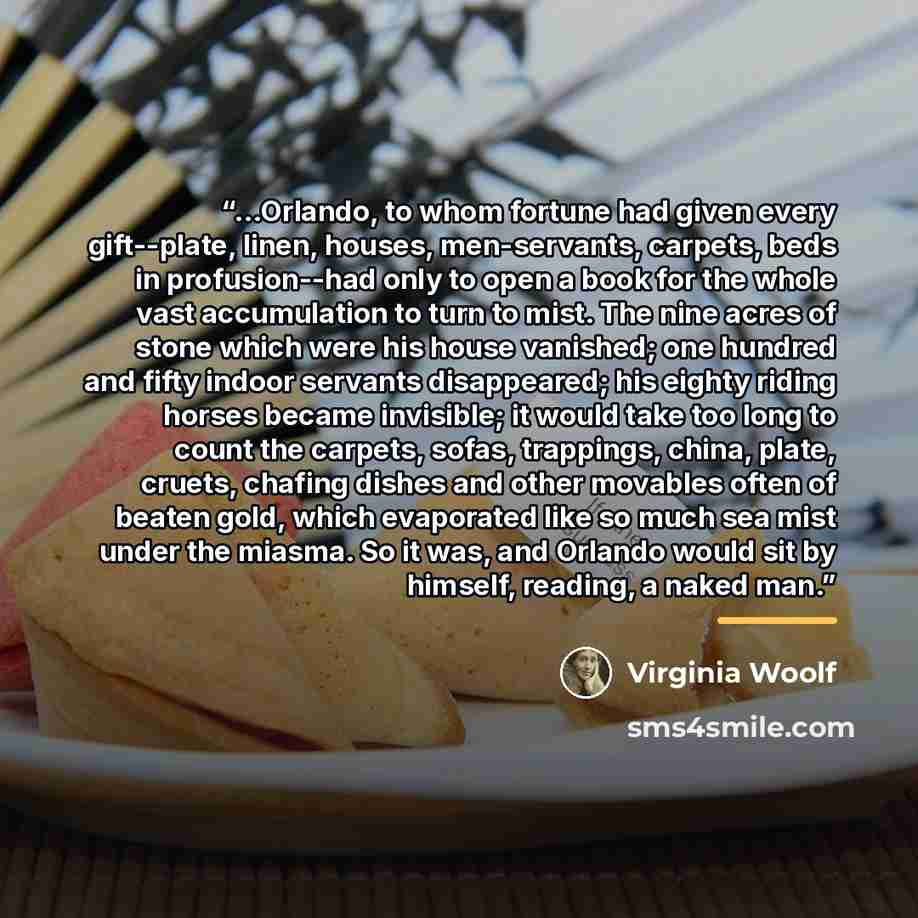 “...Orlando, to whom fortune had given every gift--plate, linen, houses, men-servants, carpets, beds in profusion--had only to open a book for the whole vast accumulation to turn to mist. The nine acres of stone which were his house vanished; one hundred and fifty indoor servants disappeared; his…” quote by Virginia Woolf