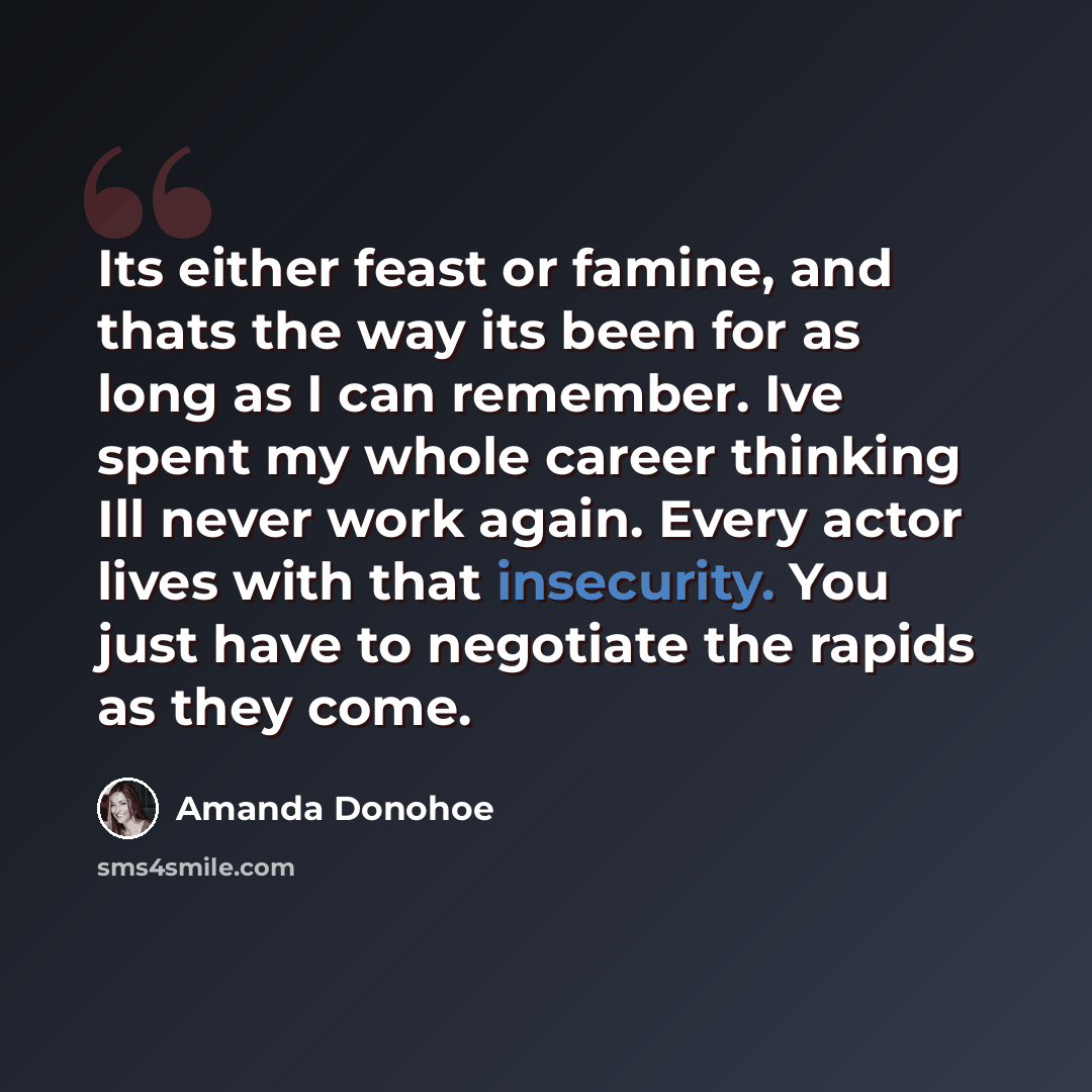 “Its either feast or famine, and thats the way its been for as long as I can remember. Ive spent my whole career thinking Ill never work again. Every actor lives with that insecurity. You just have to negotiate the rapids as they come.” quote by Amanda Donohoe
