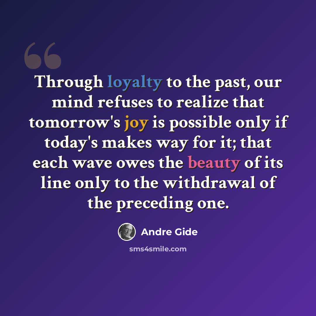 “Through loyalty to the past, our mind refuses to realize that tomorrow's joy is possible only if today's makes way for it; that each wave owes the beauty of its line only to the withdrawal of the preceding one.” quote by Andre Gide