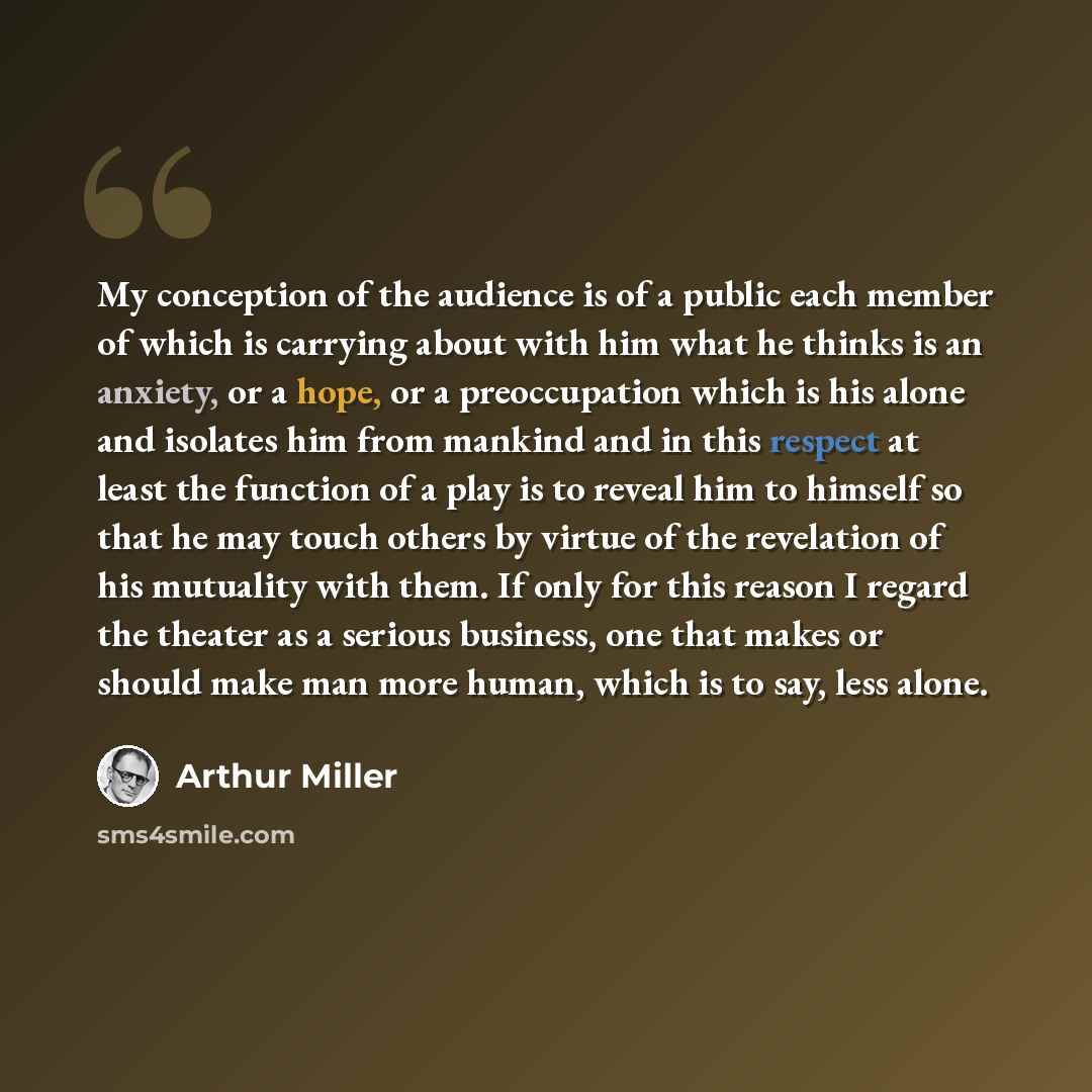 “My conception of the audience is of a public each member of which is carrying about with him what he thinks is an anxiety, or a hope, or a preoccupation which is his alone and isolates him from mankind and in this respect at least the function of a play is to reveal him to himself so that he may…” quote by Arthur Miller