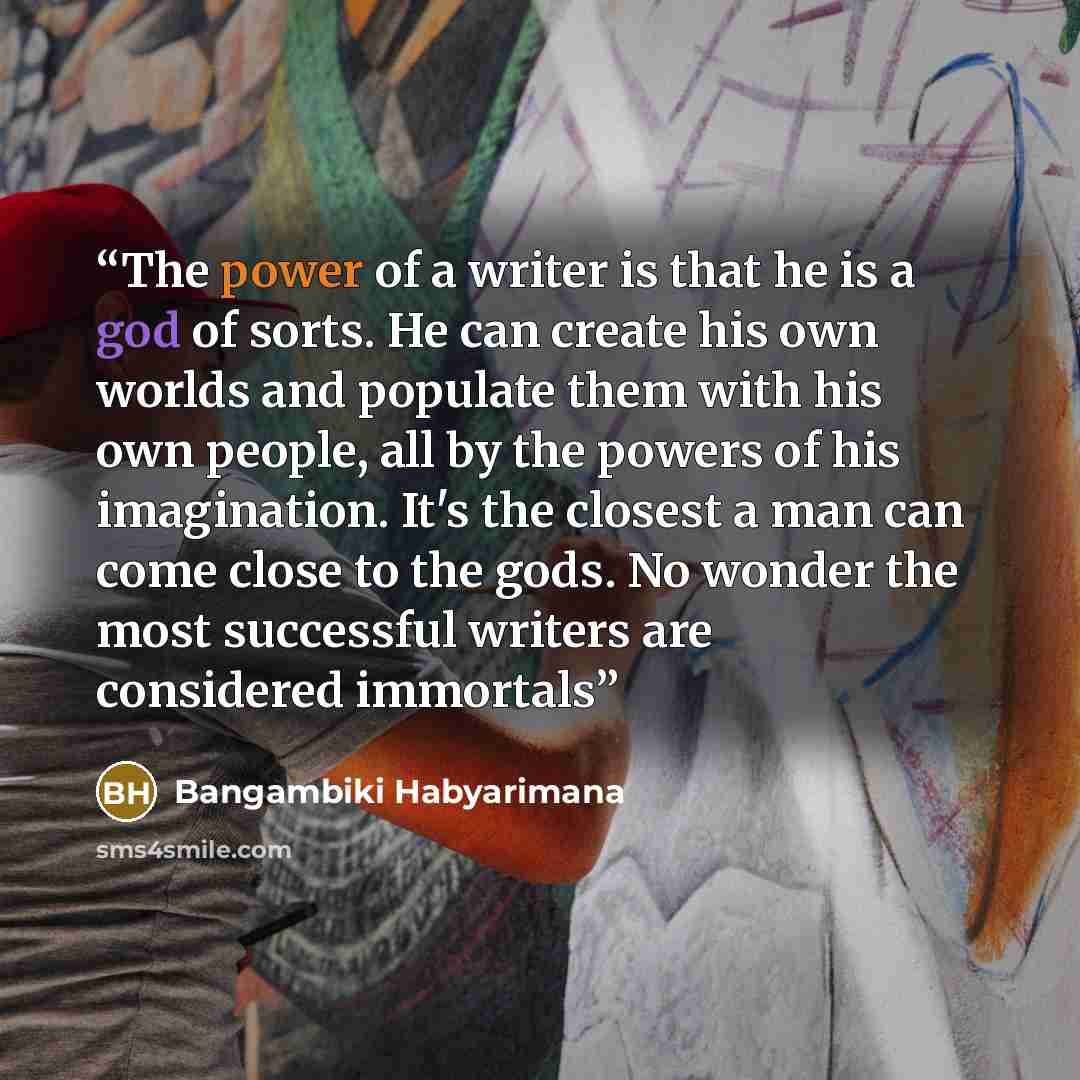 “The power of a writer is that he is a god of sorts. He can create his own worlds and populate them with his own people, all by the powers of his imagination. It's the closest a man can come close to the gods. No wonder the most successful writers are considered immortals” quote by Bangambiki Habyarimana