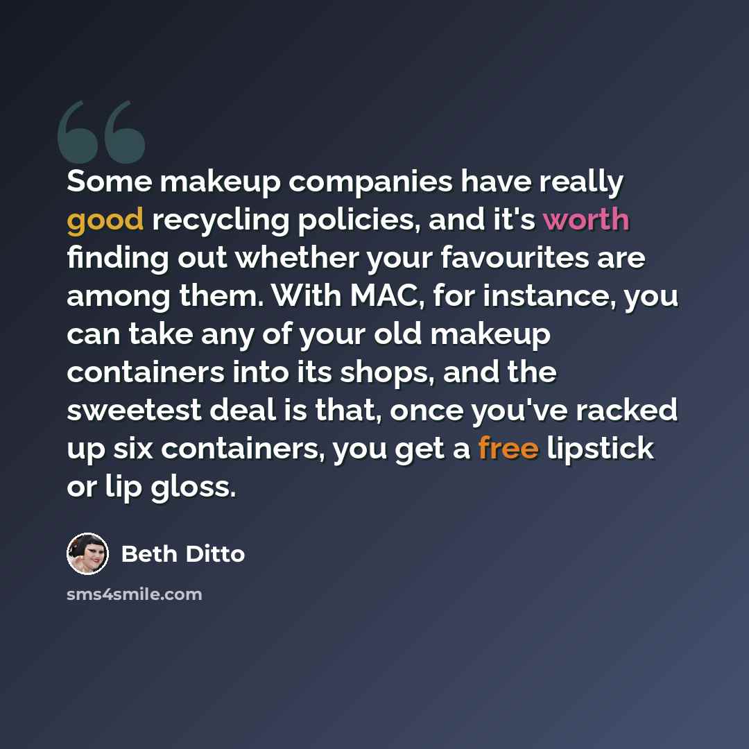 “Some makeup companies have really good recycling policies, and it's worth finding out whether your favourites are among them. With MAC, for instance, you can take any of your old makeup containers into its shops, and the sweetest deal is that, once you've racked up six containers, you get a free…” quote by Beth Ditto