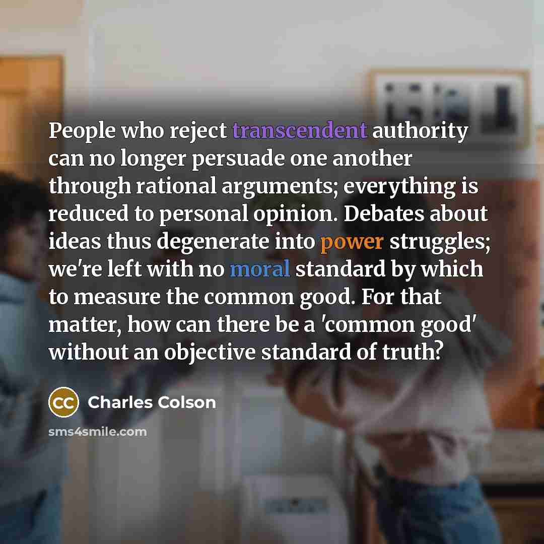 “People who reject transcendent authority can no longer persuade one another through rational arguments; everything is reduced to personal opinion. Debates about ideas thus degenerate into power struggles; we're left with no moral standard by which to measure the common good. For that matter, how…” quote by Charles Colson