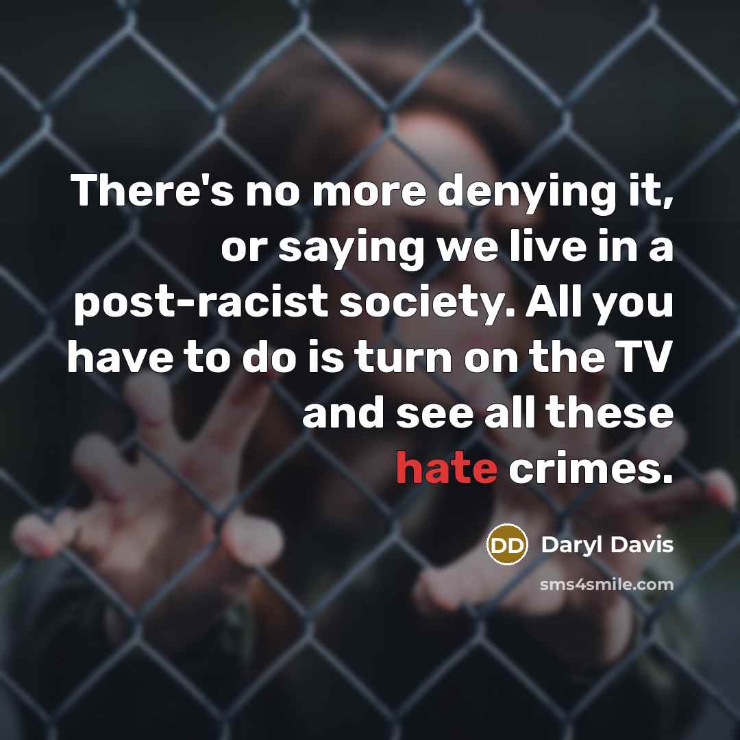 “There's no more denying it, or saying we live in a post-racist society. All you have to do is turn on the TV and see all these hate crimes.” quote by Daryl Davis
