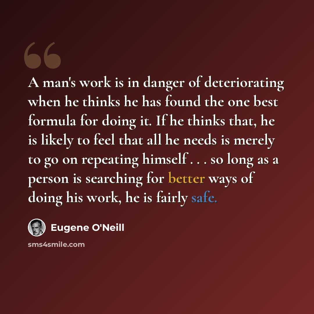 “A man's work is in danger of deteriorating when he thinks he has found the one best formula for doing it. If he thinks that, he is likely to feel that all he needs is merely to go on repeating himself . . . so long as a person is searching for better ways of doing his work, he is fairly safe.” quote by Eugene O'Neill