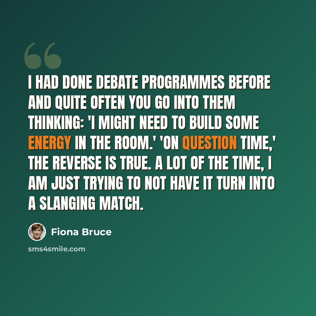 “I had done debate programmes before and quite often you go into them thinking: 'I might need to build some energy in the room.' 'On Question Time,' the reverse is true. A lot of the time, I am just trying to not have it turn into a slanging match.” quote by Fiona Bruce