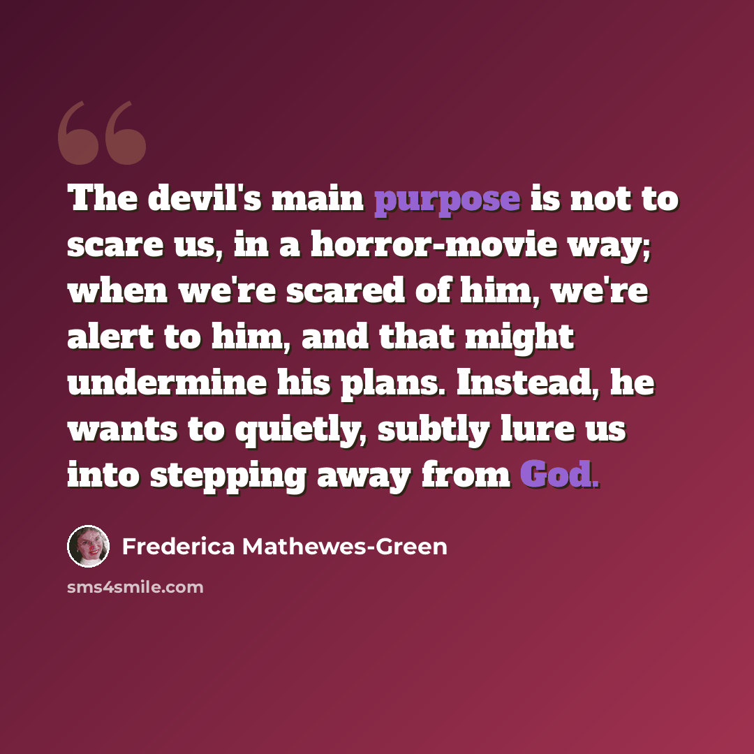 “The devil's main purpose is not to scare us, in a horror-movie way; when we're scared of him, we're alert to him, and that might undermine his plans. Instead, he wants to quietly, subtly lure us into stepping away from God.” quote by Frederica Mathewes-Green