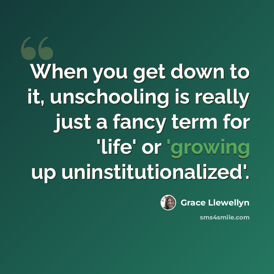 “When you get down to it, unschooling is really just a fancy term for 'life' or 'growing up uninstitutionalized'.” quote by Grace Llewellyn