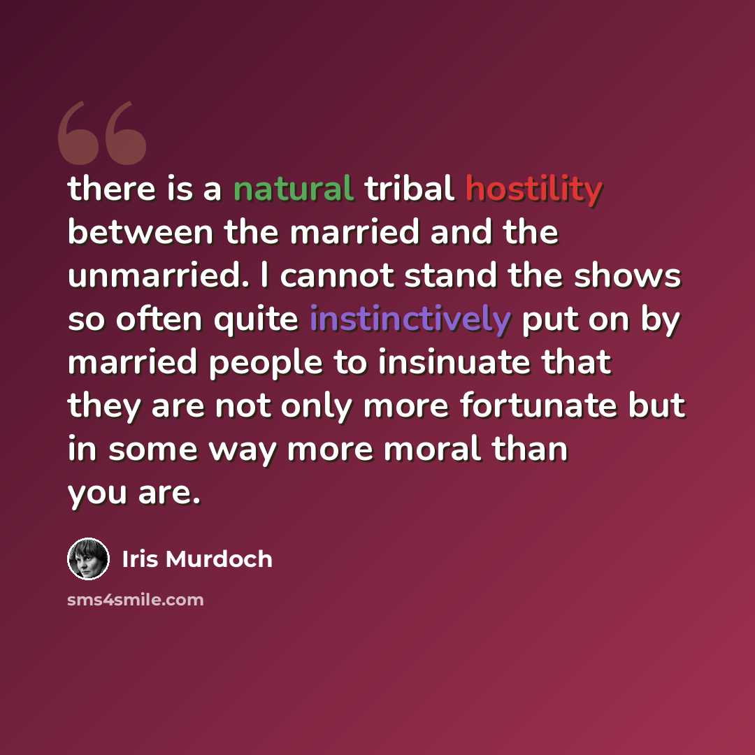 “there is a natural tribal hostility between the married and the unmarried. I cannot stand the shows so often quite instinctively put on by married people to insinuate that they are not only more fortunate but in some way more moral than you are.” quote by Iris Murdoch