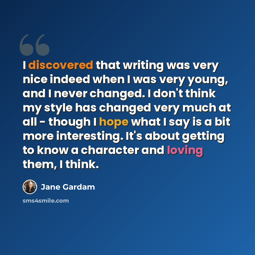 “I discovered that writing was very nice indeed when I was very young, and I never changed. I don't think my style has changed very much at all - though I hope what I say is a bit more interesting. It's about getting to know a character and loving them, I think.” quote by Jane Gardam