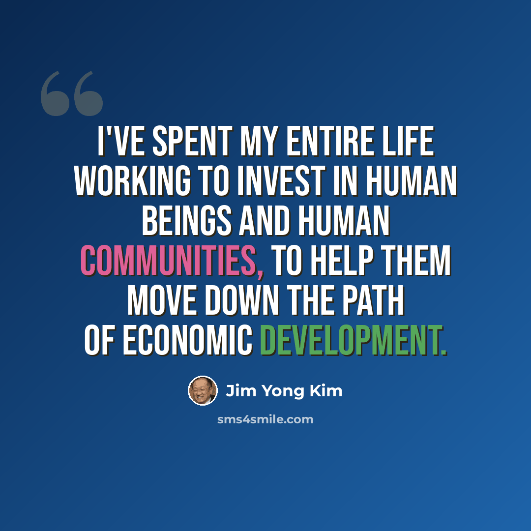 “I've spent my entire life working to invest in human beings and human communities, to help them move down the path of economic development.” quote by Jim Yong Kim