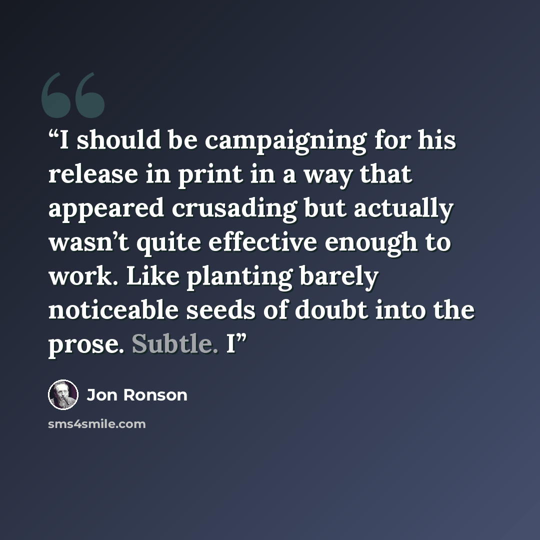 “I should be campaigning for his release in print in a way that appeared crusading but actually wasn’t quite effective enough to work. Like planting barely noticeable seeds of doubt into the prose. Subtle. I” quote by Jon Ronson