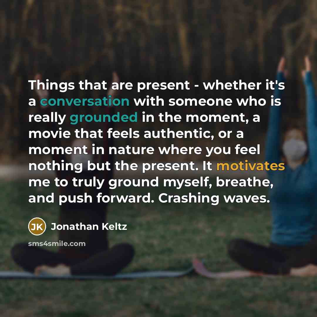 “Things that are present - whether it's a conversation with someone who is really grounded in the moment, a movie that feels authentic, or a moment in nature where you feel nothing but the present. It motivates me to truly ground myself, breathe, and push forward. Crashing waves.” quote by Jonathan Keltz