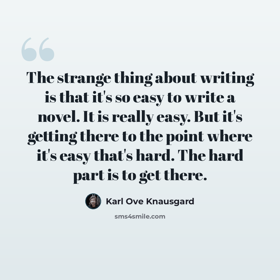 “The strange thing about writing is that it's so easy to write a novel. It is really easy. But it's getting there to the point where it's easy that's hard. The hard part is to get there.” quote by Karl Ove Knausgard