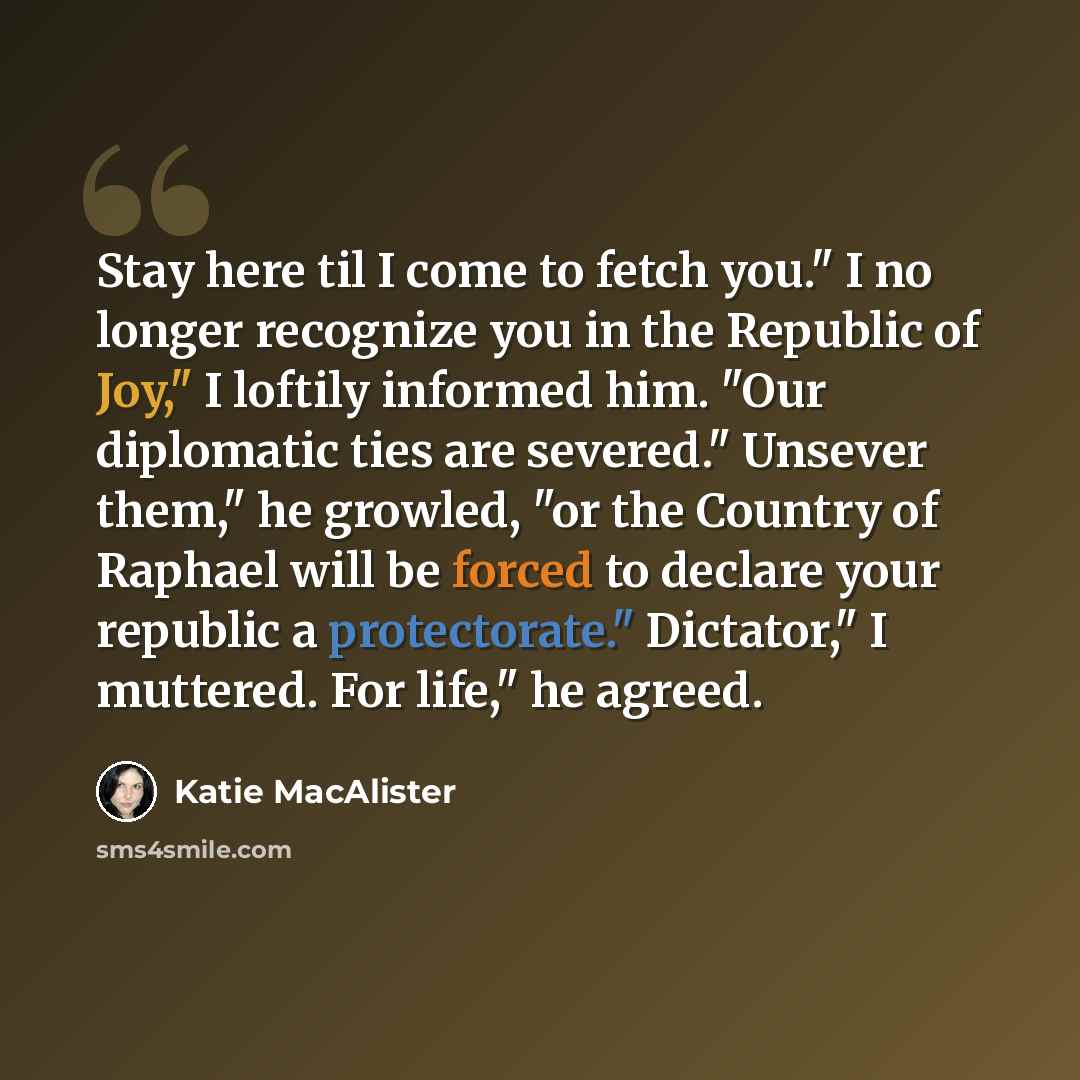 “Stay here til I come to fetch you." I no longer recognize you in the Republic of Joy," I loftily informed him. "Our diplomatic ties are severed." Unsever them," he growled, "or the Country of Raphael will be forced to declare your republic a protectorate." Dictator," I muttered. For life," he…” quote by Katie MacAlister