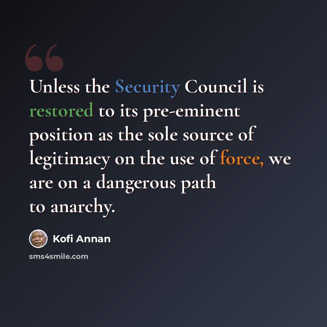 “Unless the Security Council is restored to its pre-eminent position as the sole source of legitimacy on the use of force, we are on a dangerous path to anarchy.” quote by Kofi Annan