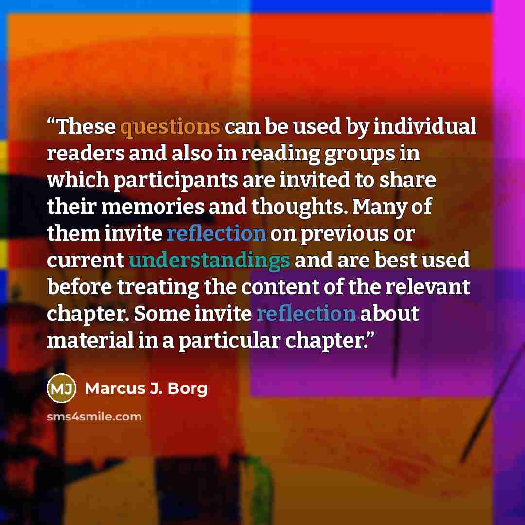 “These questions can be used by individual readers and also in reading groups in which participants are invited to share their memories and thoughts. Many of them invite reflection on previous or current understandings and are best used before treating the content of the relevant chapter. Some…” quote by Marcus J. Borg