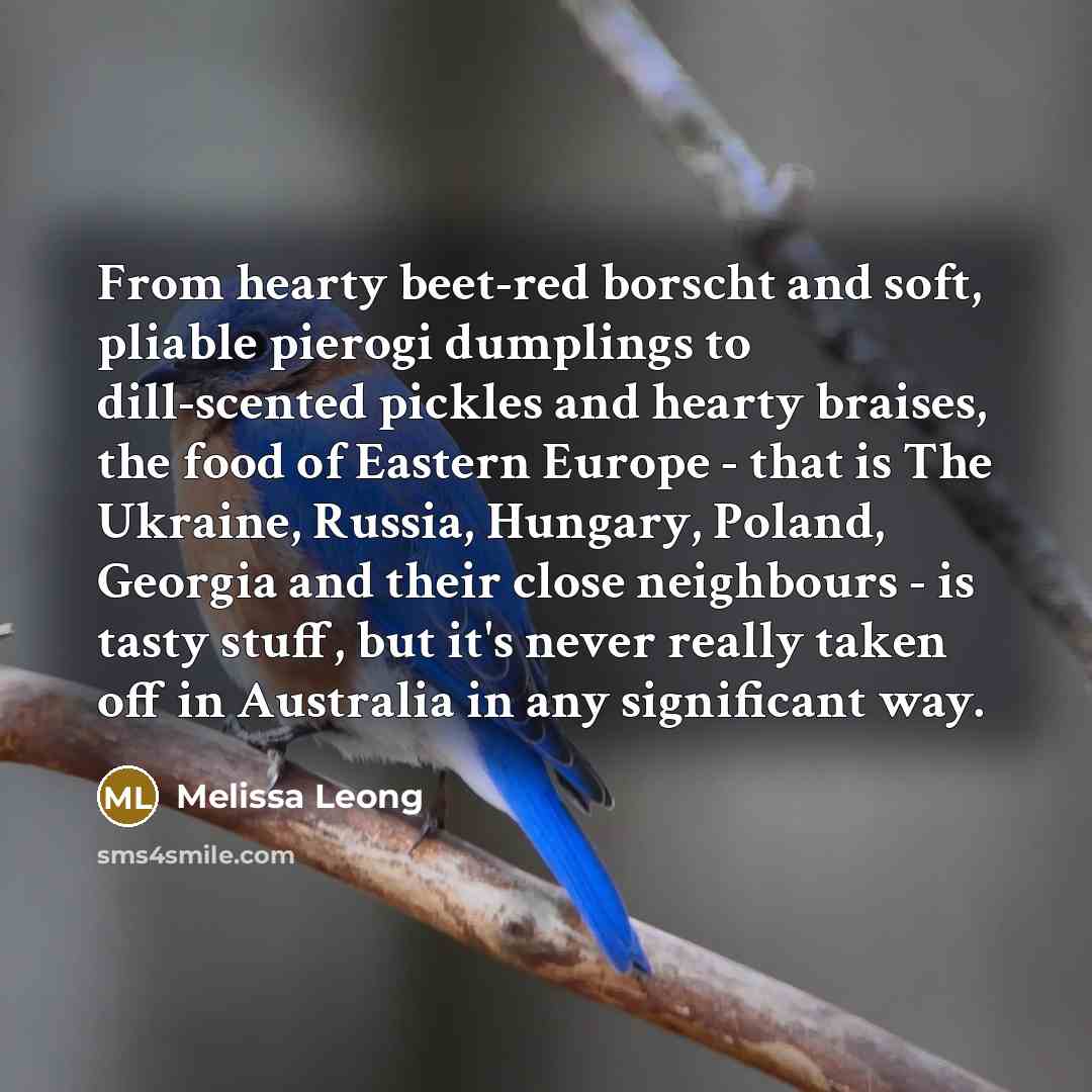 “From hearty beet-red borscht and soft, pliable pierogi dumplings to dill-scented pickles and hearty braises, the food of Eastern Europe - that is The Ukraine, Russia, Hungary, Poland, Georgia and their close neighbours - is tasty stuff, but it's never really taken off in Australia in any…” quote by Melissa Leong