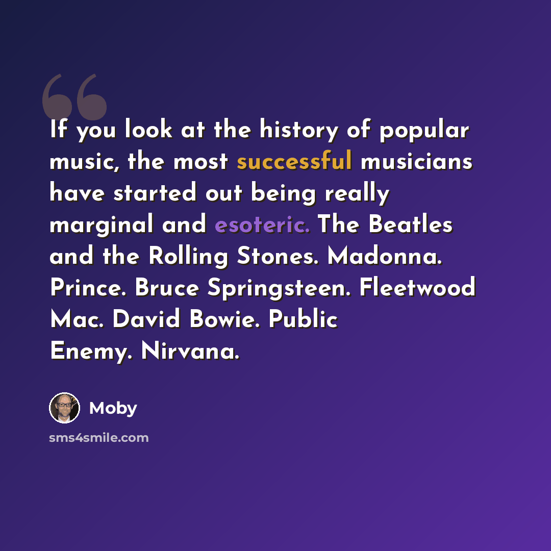 “If you look at the history of popular music, the most successful musicians have started out being really marginal and esoteric. The Beatles and the Rolling Stones. Madonna. Prince. Bruce Springsteen. Fleetwood Mac. David Bowie. Public Enemy. Nirvana.” quote by Moby