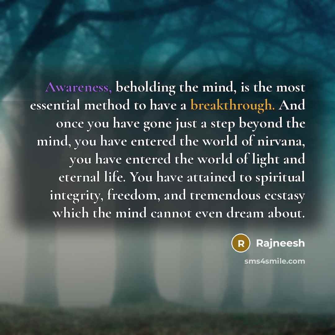 “Awareness, beholding the mind, is the most essential method to have a breakthrough. And once you have gone just a step beyond the mind, you have entered the world of nirvana, you have entered the world of light and eternal life. You have attained to spiritual integrity, freedom, and tremendous…” quote by Rajneesh