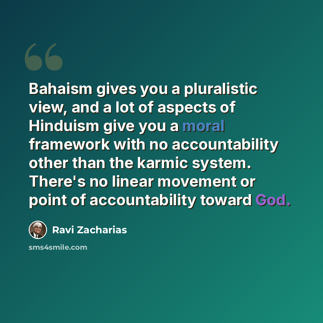 “Bahaism gives you a pluralistic view, and a lot of aspects of Hinduism give you a moral framework with no accountability other than the karmic system. There's no linear movement or point of accountability toward God.” quote by Ravi Zacharias