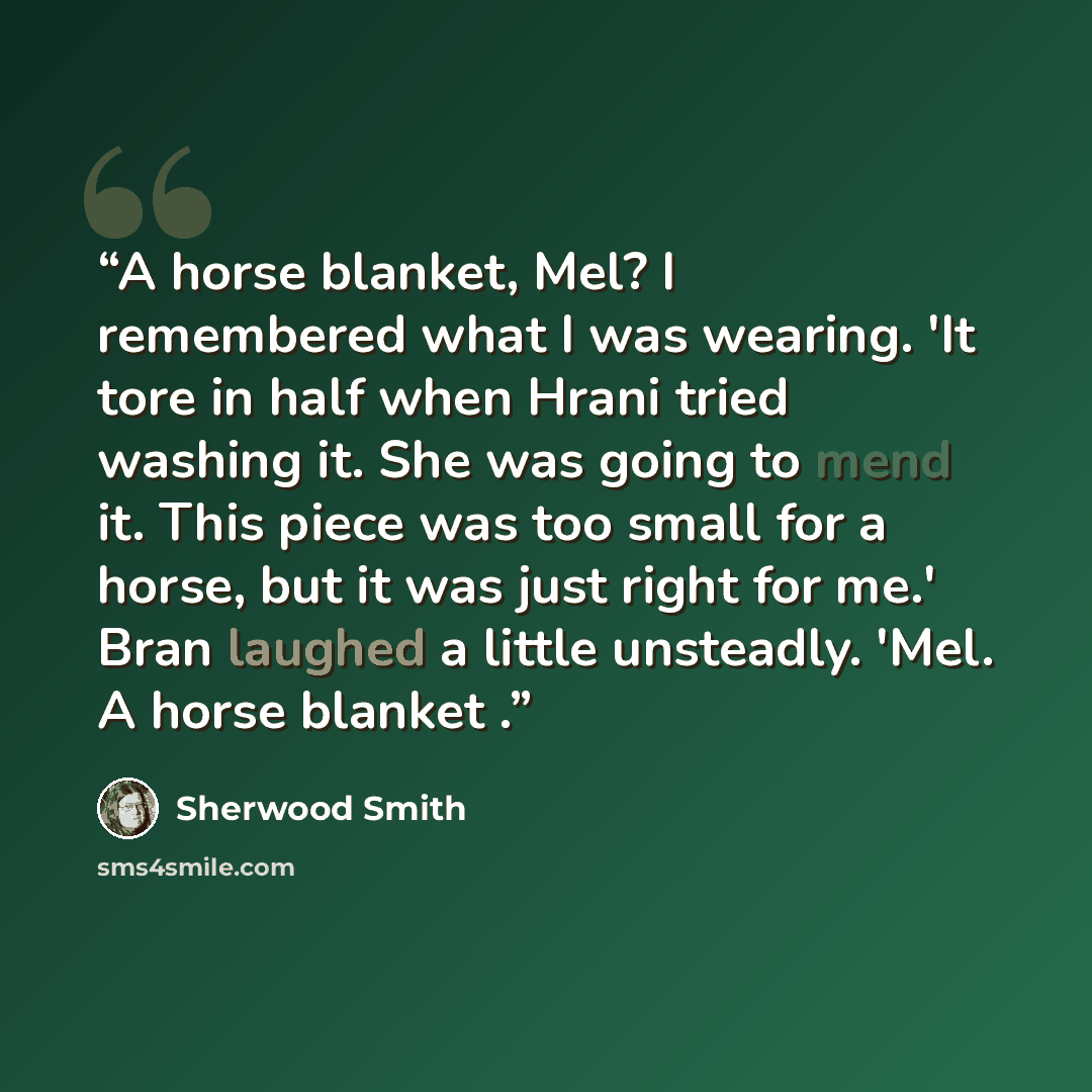 “A horse blanket, Mel? I remembered what I was wearing. 'It tore in half when Hrani tried washing it. She was going to mend it. This piece was too small for a horse, but it was just right for me.' Bran laughed a little unsteadly. 'Mel. A horse blanket .” quote by Sherwood Smith