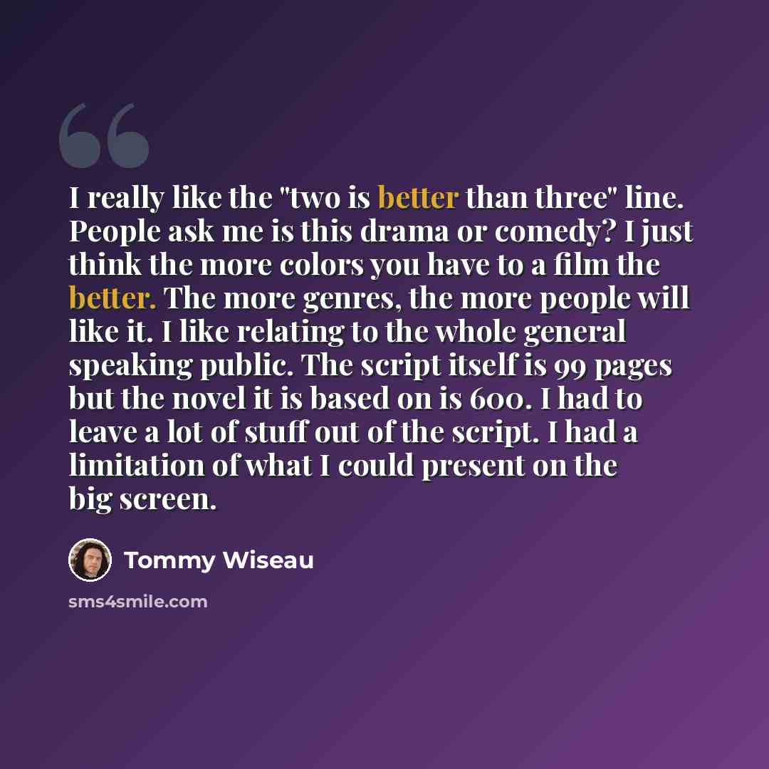 “I really like the "two is better than three" line. People ask me is this drama or comedy? I just think the more colors you have to a film the better. The more genres, the more people will like it. I like relating to the whole general speaking public. The script itself is 99 pages but the novel it…” quote by Tommy Wiseau