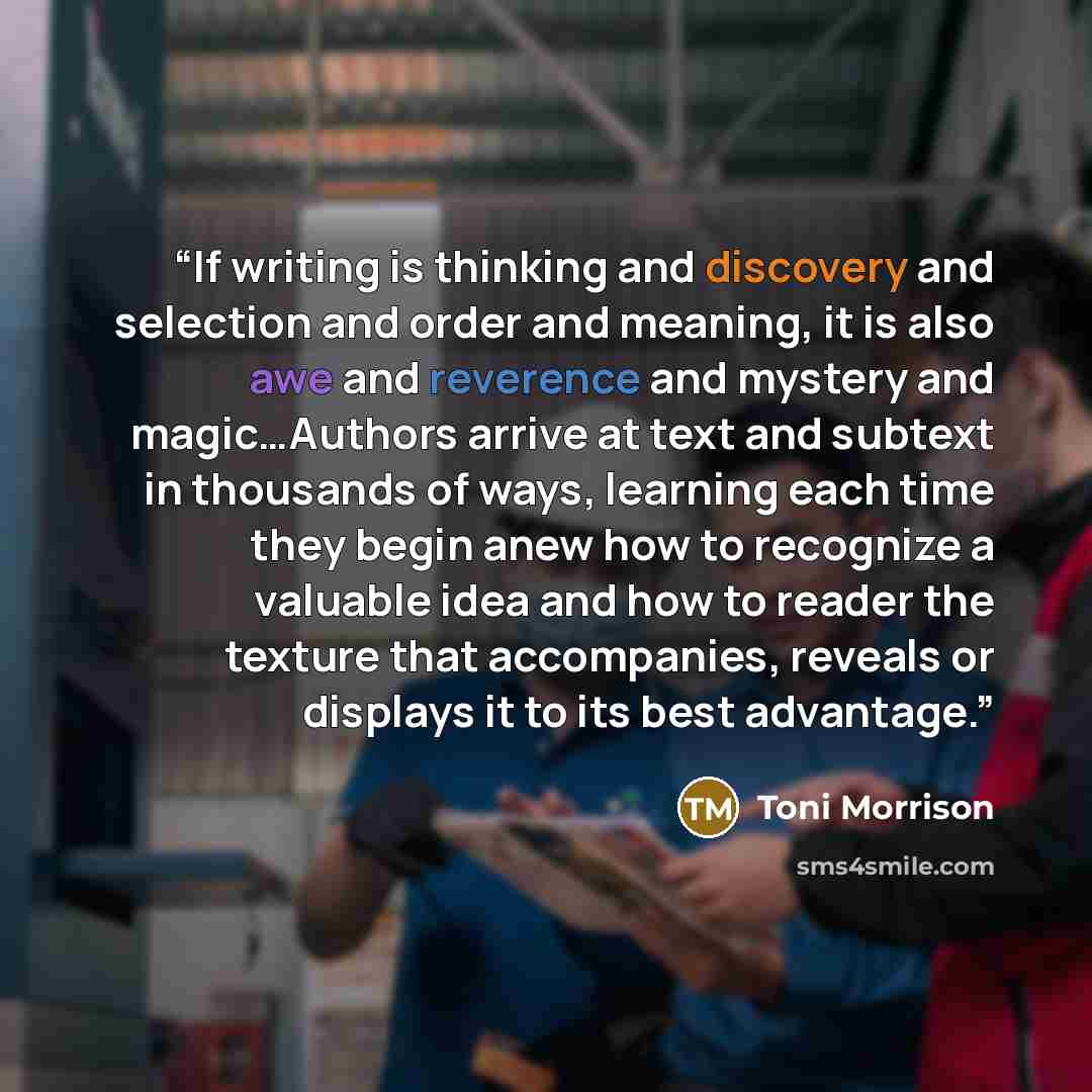 “If writing is thinking and discovery and selection and order and meaning, it is also awe and reverence and mystery and magic…Authors arrive at text and subtext in thousands of ways, learning each time they begin anew how to recognize a valuable idea and how to reader the texture that accompanies…” quote by Toni Morrison