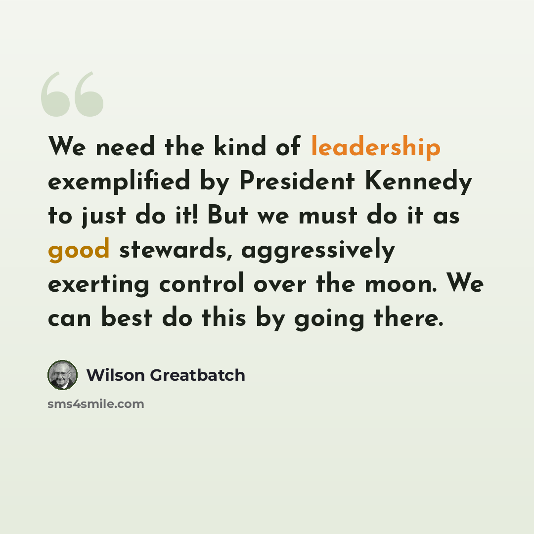 “We need the kind of leadership exemplified by President Kennedy to just do it! But we must do it as good stewards, aggressively exerting control over the moon. We can best do this by going there.” quote by Wilson Greatbatch