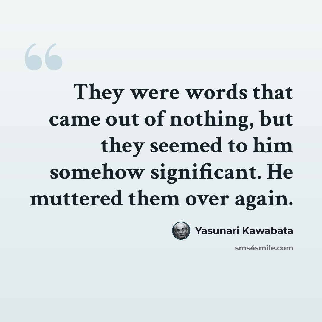 “They were words that came out of nothing, but they seemed to him somehow significant. He muttered them over again.” quote by Yasunari Kawabata
