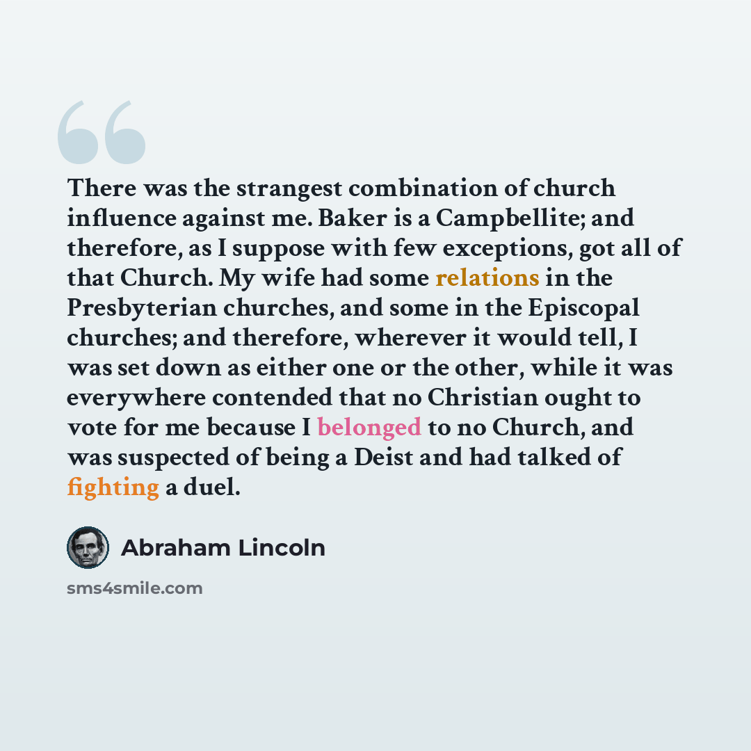 “There was the strangest combination of church influence against me. Baker is a Campbellite; and therefore, as I suppose with few exceptions, got all of that Church. My wife had some relations in the Presbyterian churches, and some in the Episcopal churches; and therefore, wherever it would tell, I…” quote by Abraham Lincoln