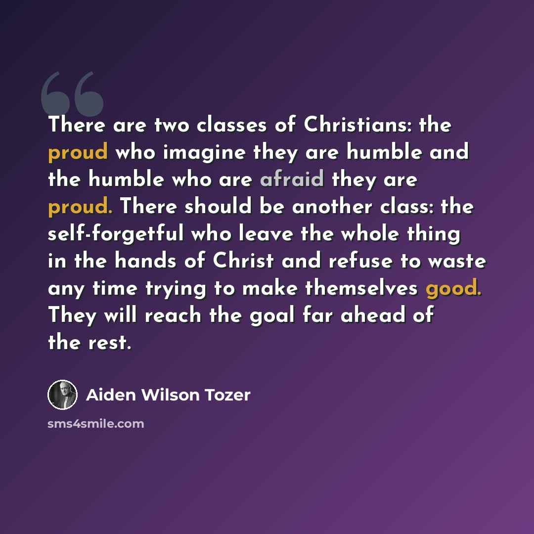 “There are two classes of Christians: the proud who imagine they are humble and the humble who are afraid they are proud. There should be another class: the self-forgetful who leave the whole thing in the hands of Christ and refuse to waste any time trying to make themselves good. They will reach…” quote by Aiden Wilson Tozer