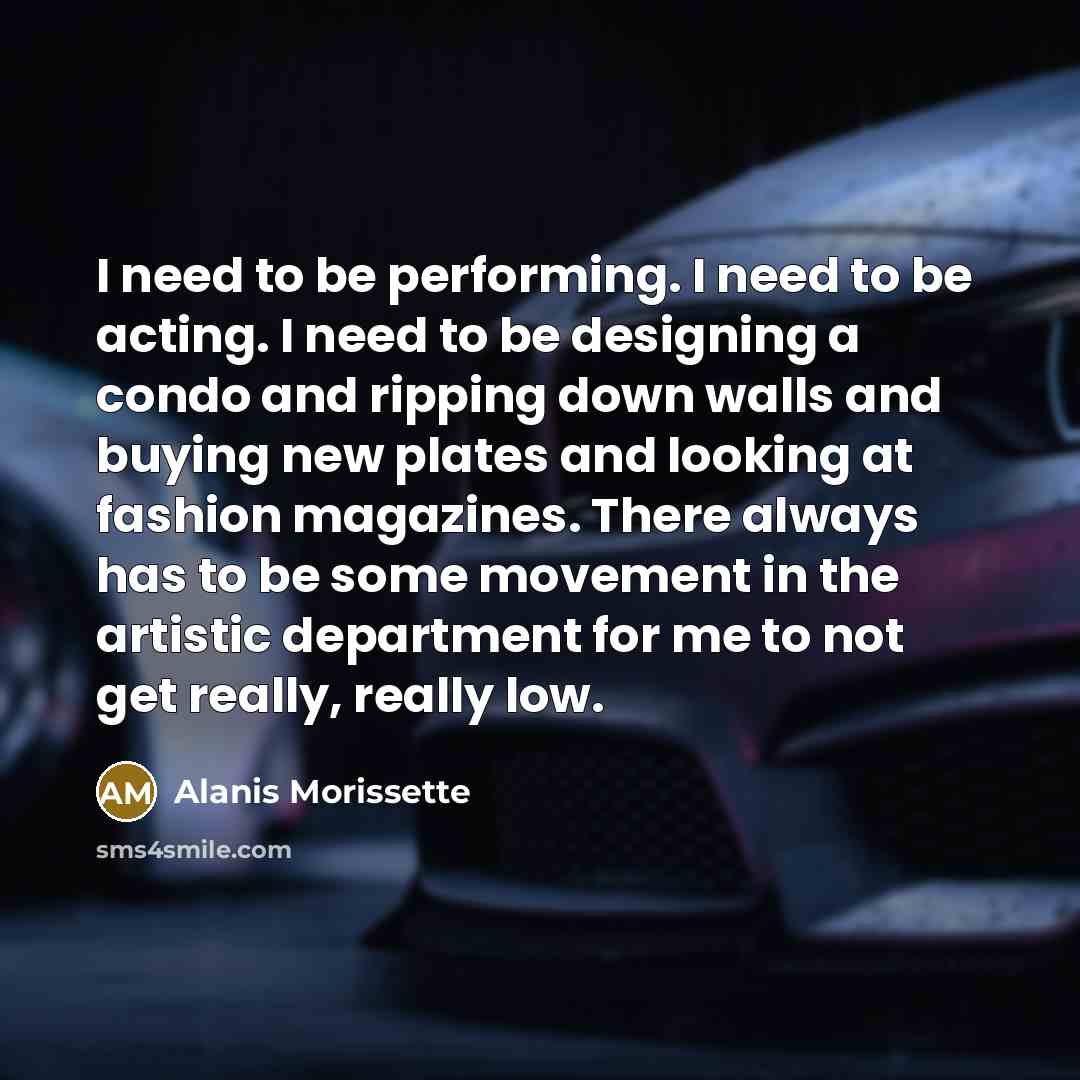 “I need to be performing. I need to be acting. I need to be designing a condo and ripping down walls and buying new plates and looking at fashion magazines. There always has to be some movement in the artistic department for me to not get really, really low.” quote by Alanis Morissette